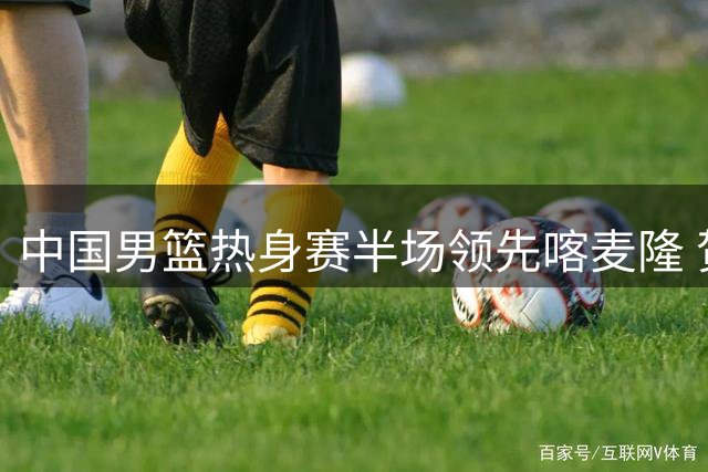 中国男篮热身赛半场领先喀麦隆 贺希宁汤杰联手贡献22分